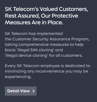 SK Telecom's Valued Customers, Rest Assured, Our Protective Measures Are in Place.  SK Telecom has implemented the Customer Security Assurance Program, taking comprehensive measures to help block 'illegal SIM cloning' and 'illegal device cloning' for all customers.  Every SK Telecom employee is dedicated to minimizing any inconvenience you may be experiencing.