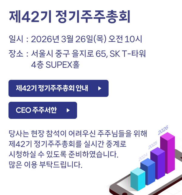 제42기 정기주주총회​  일시 : 2026년 3월 26일(목) 오전 10시​ 장소 : 서울시 중구 을지로 65, SK T-타워 4층 SUPEX홀​ 당사는 현장 참석이 어려우신 주주님들을 위해​ 제42기 정기주주총회를 실시간 중계로​ 시청하실 수 있도록 준비하였습니다.​ 많은 이용 부탁드립니다.​