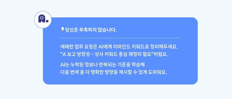 당신은 부족하지 않습니다. 애매한 업무 요청은 AI에게 리마인드 키워드로 정리해두세요. “A 보고 방향성 – 상사 키워드 중심 재정리 필요”처럼요. AI는 누적된 정보나 반복되는 기준을 학습해 다음 번에 좀 더 명확한 방향을 제시할 수 있게 도와줘요.