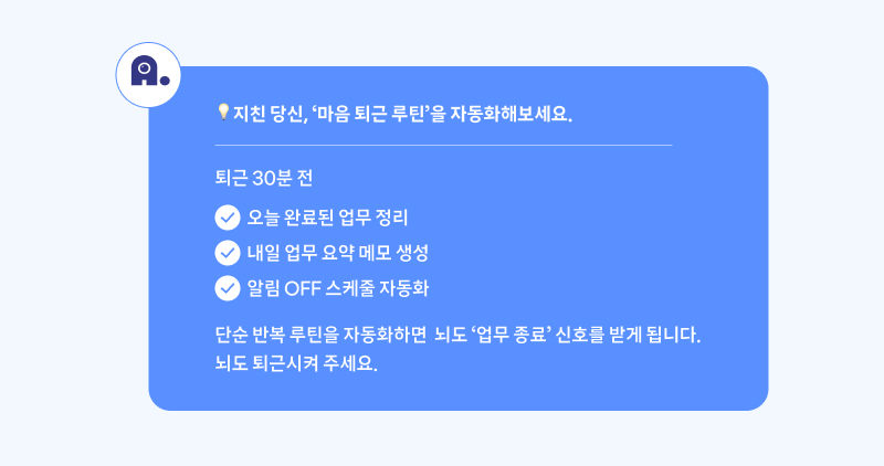 지친 당신, ‘마음 퇴근 루틴’을 자동화해보세요. 퇴근 30분 전: 오늘 완료된 업무 정리. 내일 업무 요약 메모 생성. 알림 OFF 스케줄 자동화. 단순 반복 루틴을 자동화하면 뇌도 ‘업무 종료’ 신호를 받게 됩니다. 뇌도 퇴근시켜 주세요.