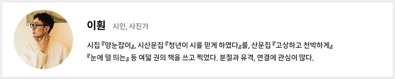 시인이자 사진가 이훤의 프로필. 시집 양눈잡이, 시산문집 청년이 시를 믿게 하였다를, 산문집 고상하고 천박하게, 눈에 덜 띄는 등 여덟 권의 책을 쓰고 찍었다. 분절과 유격, 연결에 관심이 많다.