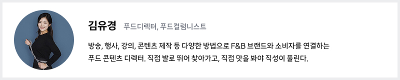 김유경 푸드 디렉터 프로필, 방송, 행사, 강의, 콘텐츠 제작 등 다양한 방법으로 F&B 브랜드와 소비자를 연결하는 푸드 콘텐츠 디렉터. 직접 발로 뛰어 찾아가고, 직접 맛을 봐야 직성이 풀린다.