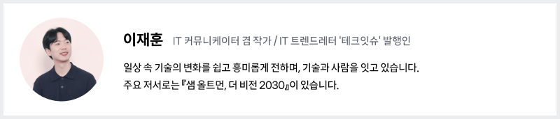 필진 소개 및 프로필 이미지 이재훈, IT 커뮤니케이터 겸 작가 / IT 트렌드레터 ‘테크잇슈’ 발행인 일상 속 기술의 변화를 쉽고 흥미롭게 전하며, 기술과 사람을 잇고 있습니다. 	주요 저서로는 『샘 올트먼, 더 비전 2030』이 있습니다.